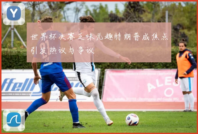世界杯决赛乏味无趣特朗普成焦点引发热议与争议