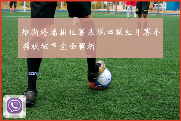 维斯塔潘排位赛表现回暖红牛赛车调校细节全面解析