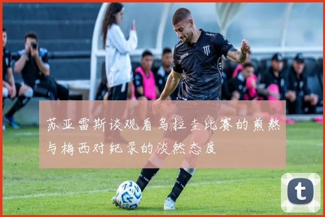 苏亚雷斯谈观看乌拉圭比赛的煎熬与梅西对纪录的淡然态度