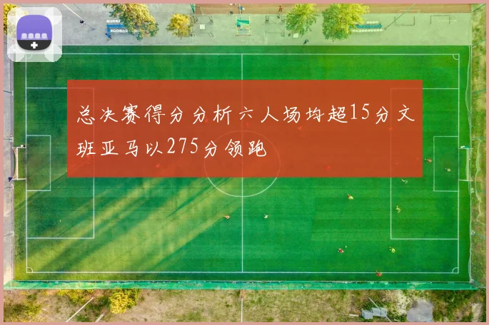 总决赛得分分析六人场均超15分文班亚马以275分领跑