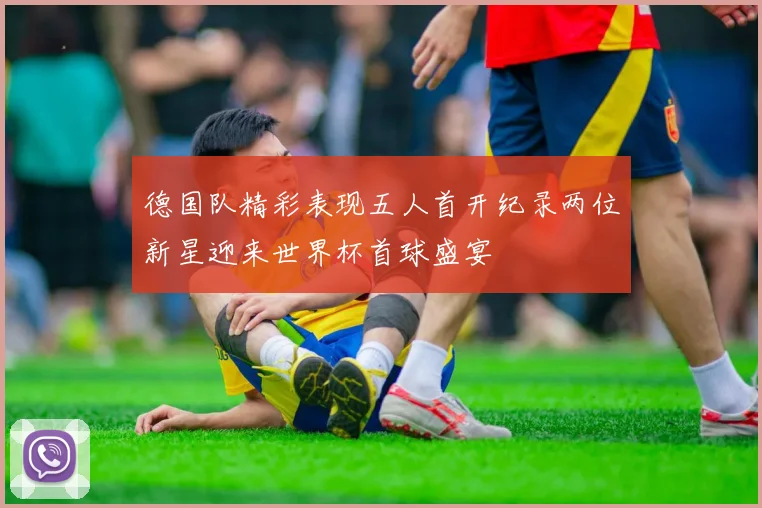 德国队精彩表现五人首开纪录两位新星迎来世界杯首球盛宴