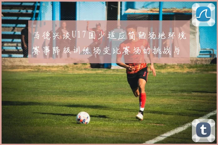 马德兴谈U17国少适应简陋场地环境赛事降级训练场变比赛场的挑战与应对