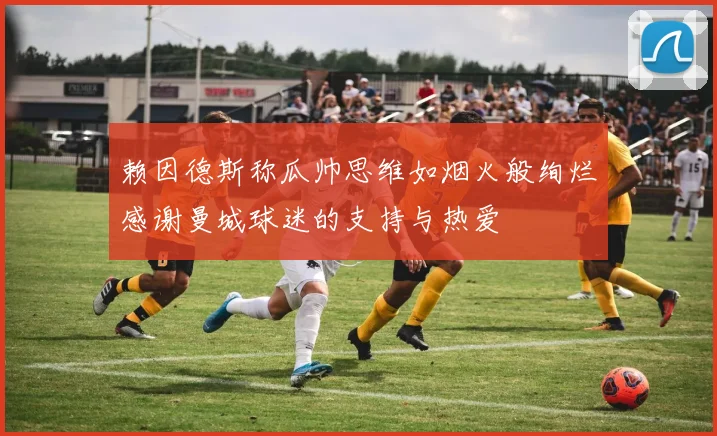 赖因德斯称瓜帅思维如烟火般绚烂感谢曼城球迷的支持与热爱