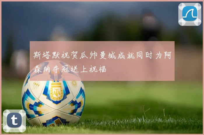 斯塔默祝贺瓜帅曼城成就同时为阿森纳夺冠送上祝福