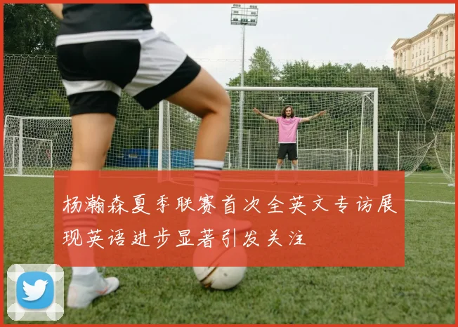 杨瀚森夏季联赛首次全英文专访展现英语进步显著引发关注