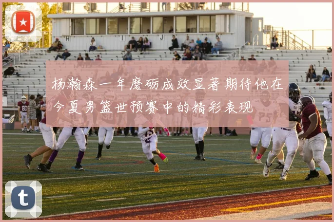 杨瀚森一年磨砺成效显著期待他在今夏男篮世预赛中的精彩表现