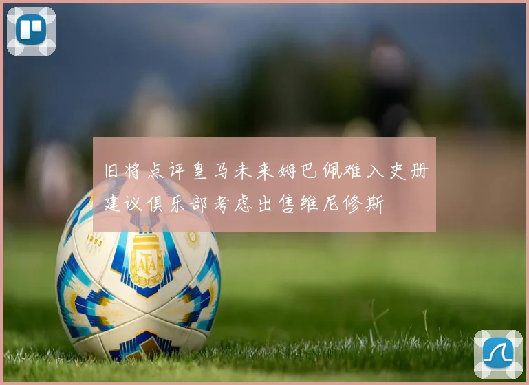 旧将点评皇马未来姆巴佩难入史册建议俱乐部考虑出售维尼修斯