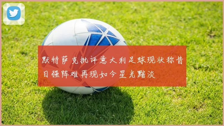 默特萨克批评意大利足球现状称昔日强阵难再现如今星光黯淡