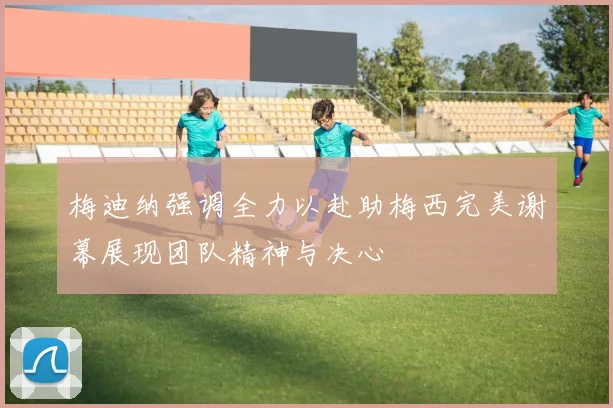 梅迪纳强调全力以赴助梅西完美谢幕展现团队精神与决心