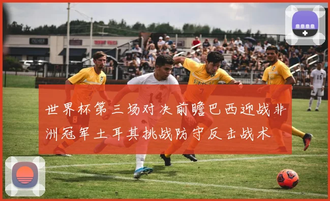 世界杯第三场对决前瞻巴西迎战非洲冠军土耳其挑战防守反击战术