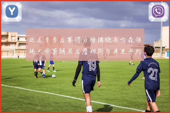 近五季季后赛得分榜揭晓布伦森领跑大帝紧随其后詹姆斯与库里并列第四