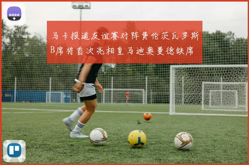 马卡报道友谊赛对阵费伦茨瓦罗斯B席将首次亮相皇马迪奥曼德缺席