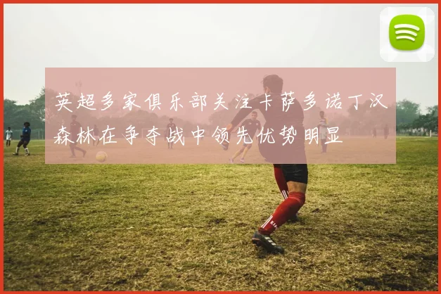 英超多家俱乐部关注卡萨多诺丁汉森林在争夺战中领先优势明显