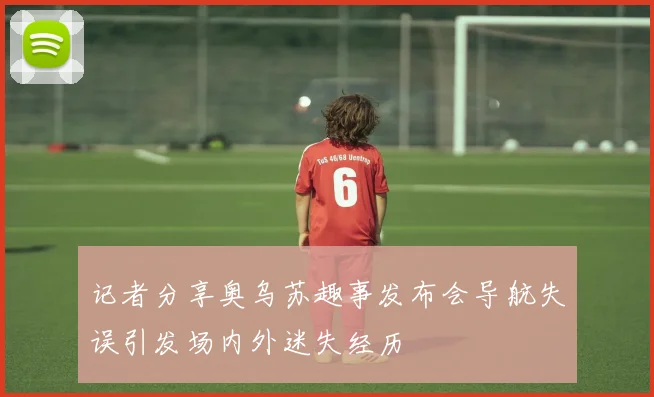 记者分享奥乌苏趣事发布会导航失误引发场内外迷失经历