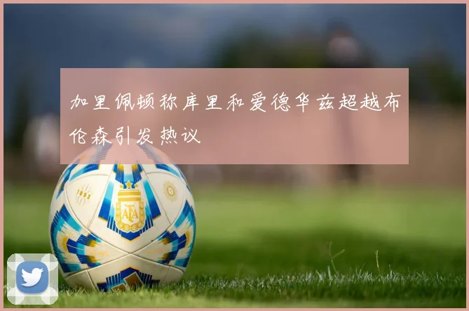 加里佩顿称库里和爱德华兹超越布伦森引发热议