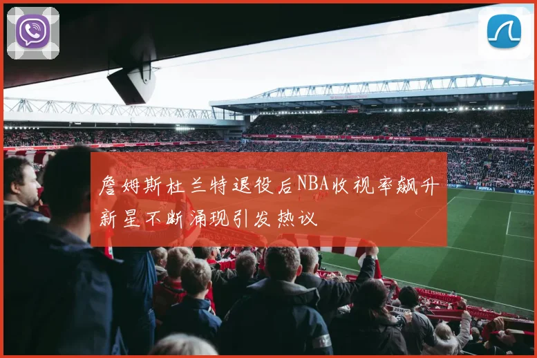 詹姆斯杜兰特退役后NBA收视率飙升新星不断涌现引发热议