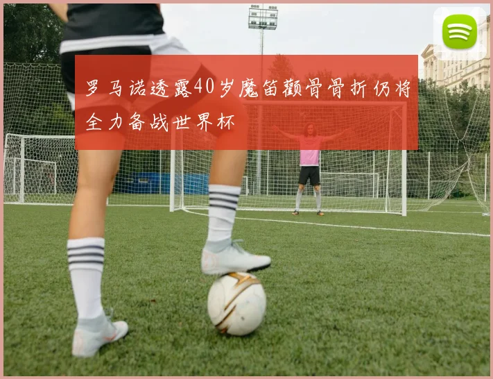罗马诺透露40岁魔笛颧骨骨折仍将全力备战世界杯