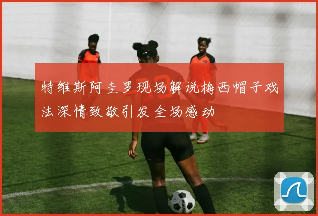 特维斯阿圭罗现场解说梅西帽子戏法深情致敬引发全场感动