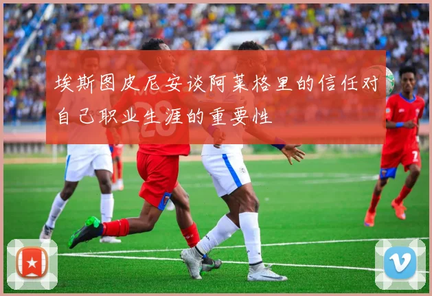埃斯图皮尼安谈阿莱格里的信任对自己职业生涯的重要性