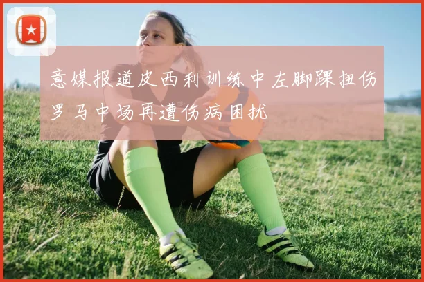 意媒报道皮西利训练中左脚踝扭伤罗马中场再遭伤病困扰