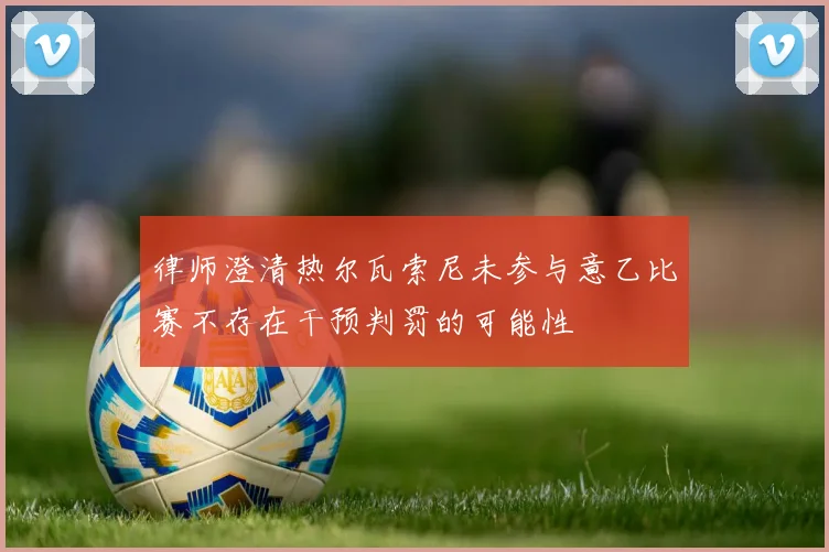 律师澄清热尔瓦索尼未参与意乙比赛不存在干预判罚的可能性