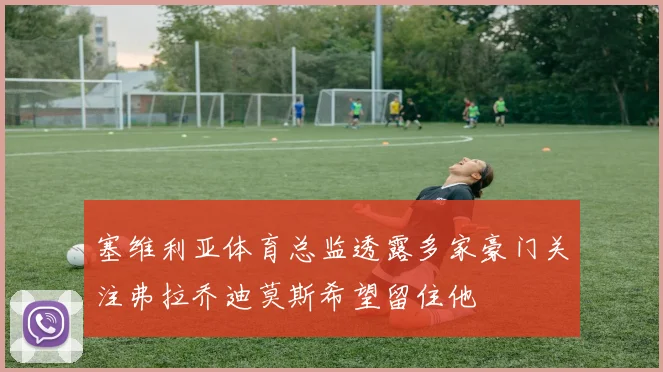 塞维利亚体育总监透露多家豪门关注弗拉乔迪莫斯希望留住他
