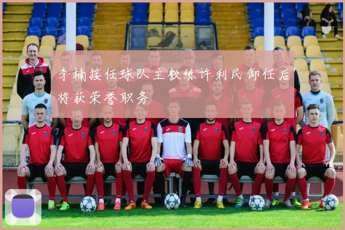 李楠接任球队主教练许利民卸任后将获荣誉职务