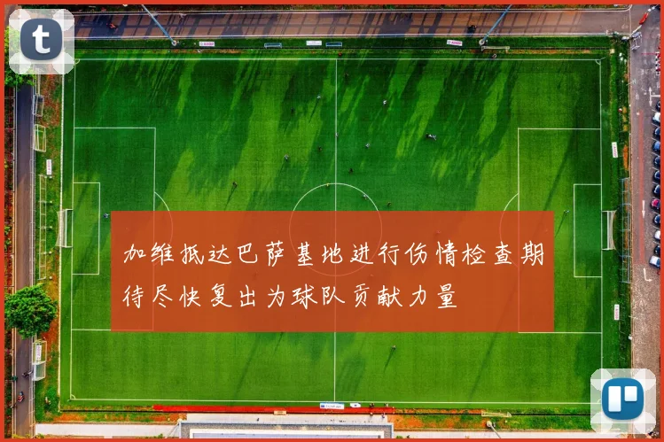 加维抵达巴萨基地进行伤情检查期待尽快复出为球队贡献力量