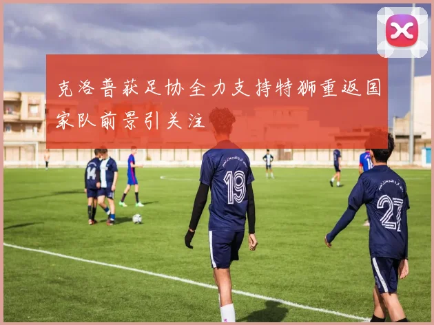 克洛普获足协全力支持特狮重返国家队前景引关注