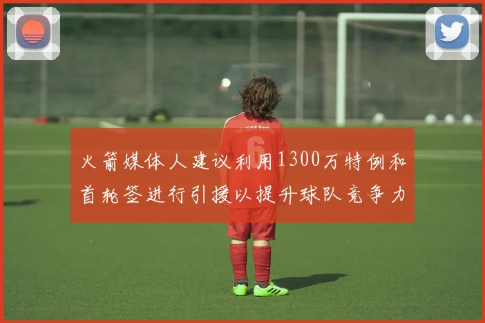火箭媒体人建议利用1300万特例和首轮签进行引援以提升球队竞争力