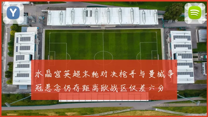 水晶宫英超末轮对决枪手与曼城争冠悬念仍存距离欧战区仅差六分