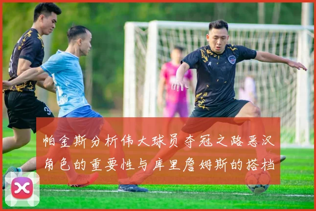 帕金斯分析伟大球员夺冠之路恶汉角色的重要性与库里詹姆斯的搭档关系