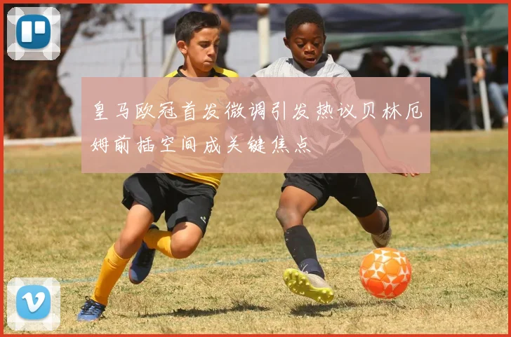 皇马欧冠首发微调引发热议贝林厄姆前插空间成关键焦点